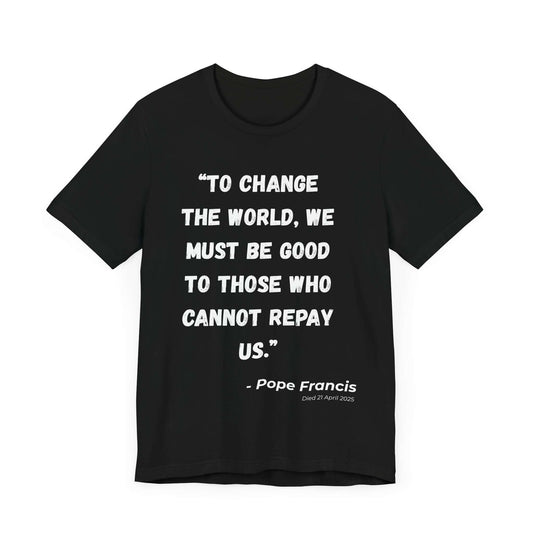 Black t-shirt with impactful white lettering quoting Pope Francis: “To change the world, we must be good to those who cannot repay us.” A bold apparel piece designed for Catholic memorial, faith-driven activism, and honoring compassionate leadership.